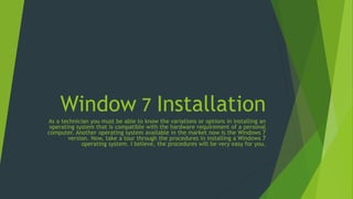 Window 7 Installation
As a technician you must be able to know the variations or options in installing an
operating system that is compatible with the hardware requirement of a personal
computer. Another operating system available in the market now is the Windows 7
version. Now, take a tour through the procedures in installing a Windows 7
operating system. I believe, the procedures will be very easy for you.
 