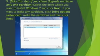 9. (Skip this step if you chose Upgrade and have
only one partition) Select the drive where you
want to install Windows 7 and click Next. If you
want to make any partitions, click Drive options
(advanced), make the partitions and then click
Next
 