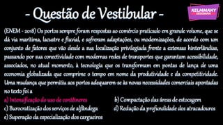 - Questão de Vestibular -
(ENEM - 2018) Os portos sempre foram respostas ao comércio praticado em grande volume, que se
dá via marítima, lacustre e fluvial, e sofreram adaptações, ou modernizações, de acordo com um
conjunto de fatores que vão desde a sua localização privilegiada frente a extensas hinterlândias,
passando por sua conectividade com modernas redes de transportes que garantam acessibilidade,
associados, no atual momento, à tecnologia que os transformam em pontas de lança de uma
economia globalizada que comprime o tempo em nome da produtividade e da competitividade.
Uma mudança que permitiu aos portos adequarem-se às novas necessidades comerciais apontadas
no textofoi a
a) Intensificaçãodo uso de contêineres b) Compactaçãodas áreas de estocagem
c) Burocratizaçãodosserviçosde alfândega d) Reduçãoda profundidadedos atracadouros
e) Superaçãoda especializaçãodos cargueiros
 