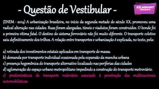 - Questão de Vestibular -
(ENEM - 2014) A urbanização brasileira, no início da segunda metade do século XX, promoveu uma
radical alteração nas cidades. Ruas foram alargadas, túneis e viadutos foram construídos. O bonde foi
a primeira vítima fatal. O destino do sistema ferroviário não foi muito diferente. O transporte coletivo
saiudefinitivamentedostrilhos.A relaçãoentretransportese urbanizaçãoé explicada, no texto, pela:
a) retiradadosinvestimentosestataisaplicadosem transportede massa.
b) demandaportransporteindividualocasionadapelaexpansãodamanchaurbana
c) presençahegemônicado transportealternativo localizadonasperiferiasdascidades
d) aglomeraçãodo espaçourbanometropolitano impedindoa construção do transportemetroviário.
e) predominância do transporte rodoviário associado à penetração das multinacionais
automobilísticas.
 