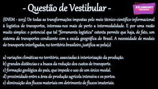 - Questão de Vestibular -
(ENEM - 2013) De todas as transformações impostas pelo meio técnico-científico-informacional
à logística de transportes, interessa-nos mais de perto a intermodalidade. E por uma razão
muito simples: o potencial que tal “ferramenta logística” ostenta permite que haja, de fato, um
sistema de transportes condizente com a escala geográfica do Brasil. A necessidade de modais
de transporteinterligados, no territóriobrasileiro, justifica-sepela(s)
a) variações climáticasno território,associadasà interiorizaçãoda produção.
b) grandesdistânciase a buscada redução dos custosde transporte.
c) formaçãogeológicado país, que impedeo uso de um único modal.
d) proximidadeentrea áreade produção agrícolaintensivae os portos.
e) diminuição dos fluxosmateriaisemdetrimentode fluxosimateriais.
 