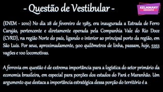 - Questão de Vestibular -
(ENEM - 2010) No dia 28 de fevereiro de 1985, era inaugurada a Estrada de Ferro
Carajás, pertencente e diretamente operada pela Companhia Vale do Rio Doce
(CVRD), na região Norte do país, ligando o interior ao principal porto da região, em
São Luís. Por seus, aproximadamente, 900 quilômetros de linha, passam, hoje, 5353
vagõese 100 locomotivas.
A ferrovia em questão é de extrema importância para a logística do setor primário da
economia brasileira, em especial para porções dos estados do Pará e Maranhão. Um
argumentoquedestacaa importânciaestratégicadessaporçãodo territórioé a
 