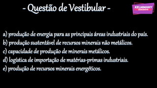 - Questão de Vestibular -
a) produçãode energia para as principaisáreas industriais do país.
b) produçãosustentável de recursos minerais não metálicos.
c) capacidadede produçãode mineraismetálicos.
d) logísticade importação de matérias-primasindustriais.
e) produçãode recursos minerais energéticos.
 