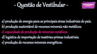 - Questão de Vestibular -
a) produçãode energia para as principaisáreas industriais do país.
b) produçãosustentável de recursos minerais não metálicos.
c) capacidadede produçãode mineraismetálicos.
d) logísticade importação de matérias-primasindustriais.
e) produçãode recursos minerais energéticos.
 