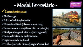 - Modal Ferroviário -
✓Características:
➢Muita carga;
➢Alto custode implantação;
➢Operacionalidade(Plano e semcurvas);
➢Baixoconsumo energético e nível de poluição;
➢Ideal para longasdistâncias(interregional);
➢Baixa velocidade de deslocamento;
➢Segundomodaldo Brasil;
➢ Trilhos(Carris) / Bitolas(Largura/tamanho).
 