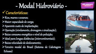 - Modal Hidroviário -
✓Características:
➢Rios, mares e oceanos;
➢Maiorcapacidade de carga;
➢Aparentecustode implantação;
➢Operação (nivelamento, drenageme sinalização);
➢Baixo consumoenergético e nível de poluição;
➢Ideal paralongas distâncias (intercontinentais);
➢Baixavelocidadede deslocamento;
➢Terceiro modal do Brasil (Sistema de Cabotagem -
Eclusas)
 
