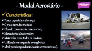 - Modal Aeroviário -
✓Características:
➢Poucacapacidade de carga;
➢O maiscaro dos modais;
➢Elevadoconsumode combustível;
➢Mercadoriasde altovalor;
➢Maisvelozentretodos os modais;
➢Utilizadoem cargas de emergências;
➢Idealparalongasdistâncias (intercontinentais).
 