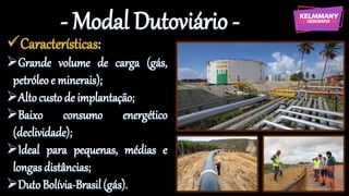 - Modal Dutoviário -
✓Características:
➢Grande volume de carga (gás,
petróleoe minerais);
➢Altocustode implantação;
➢Baixo consumo energético
(declividade);
➢Ideal para pequenas, médias e
longas distâncias;
➢DutoBolívia-Brasil(gás).
 