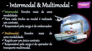 - Intermodal & Multimodal -
✓Intermodal: Envolve mais de uma
modalidade.
✓Para cada trecho ou modal é realizado
um contrato.
✓Responsável pelacargaé do embarcador.
✓Multimodal: Envolve mais de
umamodalidade.
✓Regidopor um único contrato.
✓Responsável pela carga é do operador de
transporte multimodal.
 
