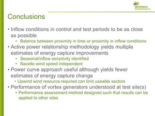 9 
•Inflow conditions in control and test periods to be as close as possible 
•Balance between proximity in time or proximity in inflow conditions 
•Active power relationship methodology yields multiple estimates of energy capture improvements 
•Seasonal/inflow sensitivity identified 
•Nacelle wind speed independent 
•Power curve approach useful although yields fewer estimates of energy capture change 
•Upwind wind resource required can limit useable sectors 
•Performance of vortex generators understood at test site(s) 
•Performance assessment method designed such that results can be applied to other sites 
Conclusions  