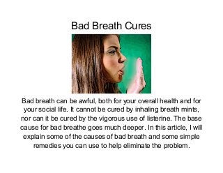 Bad Breath Cures




Bad breath can be awful, both for your overall health and for
 your social life. It cannot be cured by inhaling breath mints,
nor can it be cured by the vigorous use of listerine. The base
cause for bad breathe goes much deeper. In this article, I will
 explain some of the causes of bad breath and some simple
    remedies you can use to help eliminate the problem.
 