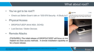 14
• You’ve got to be root?!
• Check out Stefan Esser’s talk on “iOS 678 Security - A Study In Fail”
• Physical Access
• DROPOUTJEEP (think NSA, GCHQ)
• Lost Devices / Stolen Devices
• Remote Attacks
• Jailbreakme.com v1 / 2 / 3
• State sponsored / Corporate Espionage
What about root?
1 http://www.tripwire.com/state-of-security/vulnerability-management/creating-iphone-rootkits-and-like-the-nsas-dropout-jeep/
2https://blog.fortinet.com/post/ios-malware-does-exist
 