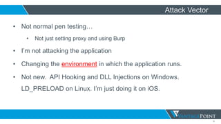 15
Attack Vector
• Not normal pen testing…
• Not just setting proxy and using Burp
• I’m not attacking the application
• Changing the environment in which the application runs.
• Not new. API Hooking and DLL Injections on Windows.
LD_PRELOAD on Linux. I’m just doing it on iOS.
 
