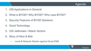 2
Agenda
1. iOS Applications in General
2. What is BYOD? Why BYOD? Who uses BYOD?
3. Security Features of BYOD Solutions
4. Good Technology
5. iOS Jailbreaks / Attack Vectors
6. Story of Alice & Bob
• Local & Network Attacks against Good EMS
 