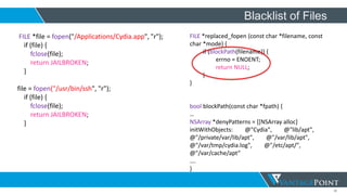 30
Blacklist of Files
FILE *file = fopen("/Applications/Cydia.app", "r");
if (file) {
fclose(file);
return JAILBROKEN;
}
file = fopen("/usr/bin/ssh", "r");
if (file) {
fclose(file);
return JAILBROKEN;
}
FILE *replaced_fopen (const char *filename, const
char *mode) {
if (blockPath(filename)) {
errno = ENOENT;
return NULL;
}
}
bool blockPath(const char *fpath) {
…
NSArray *denyPatterns = [[NSArray alloc]
initWithObjects: @"Cydia", @"lib/apt",
@"/private/var/lib/apt", @"/var/lib/apt",
@"/var/tmp/cydia.log", @"/etc/apt/",
@"/var/cache/apt”
….
}
 