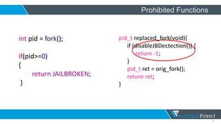 31
Prohibited Functions
int pid = fork();
if(pid>=0)
{
return JAILBROKEN;
}
pid_t replaced_fork(void){
if (disableJBDectection()) {
return -1;
}
pid_t ret = orig_fork();
return ret;
}
 