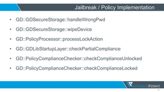 35
Jailbreak / Policy Implementation
• GD::GDSecureStorage::handleWrongPwd
• GD::GDSecureStorage::wipeDevice
• GD::PolicyProcessor::processLockAction
• GD::GDLibStartupLayer::checkPartialCompliance
• GD::PolicyComplianceChecker::checkComplianceUnlocked
• GD::PolicyComplianceChecker::checkComplianceLocked
 