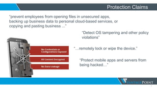 7
Protection Claims
“prevent employees from opening files in unsecured apps,
backing up business data to personal cloud-based services, or
copying and pasting business ...”
“Detect OS tampering and other policy
violations”
“…remotely lock or wipe the device.”
“Protect mobile apps and servers from
being hacked…”
 