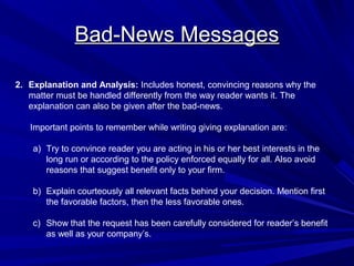 Bad-News Messages
Bad-News Messages
2. Explanation and Analysis: Includes honest, convincing reasons why the
matter must be handled differently from the way reader wants it. The
explanation can also be given after the bad-news.
Important points to remember while writing giving explanation are:
a) Try to convince reader you are acting in his or her best interests in the
long run or according to the policy enforced equally for all. Also avoid
reasons that suggest benefit only to your firm.
b) Explain courteously all relevant facts behind your decision. Mention first
the favorable factors, then the less favorable ones.
c) Show that the request has been carefully considered for reader’s benefit
as well as your company’s.
 