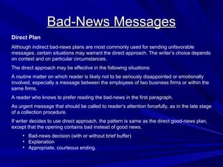 Bad-News Messages
Bad-News Messages
Direct Plan
Although indirect bad-news plans are most commonly used for sending unfavorable
messages, certain situations may warrant the direct approach. The writer’s choice depends
on context and on particular circumstances.
The direct approach may be effective in the following situations:
A routine matter on which reader is likely not to be seriously disappointed or emotionally
involved, especially a message between the employees of two business firms or within the
same firms.
A reader who knows to prefer reading the bad-news in the first paragraph.
As urgent message that should be called to reader’s attention forcefully, as in the late stage
of a collection procedure.
If writer decides to use direct approach, the pattern is same as the direct good-news plan,
except that the opening contains bad instead of good news.
• Bad-news decision (with or without brief buffer)
• Explanation
• Appropriate, courteous ending.
 