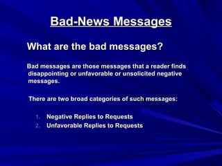 Bad-News Messages
Bad-News Messages
What are the bad messages?
What are the bad messages?
Bad messages are those messages that a reader finds
Bad messages are those messages that a reader finds
disappointing or unfavorable or unsolicited negative
disappointing or unfavorable or unsolicited negative
messages.
messages.
There are two broad categories of such messages:
There are two broad categories of such messages:
1.
1. Negative Replies to Requests
Negative Replies to Requests
2.
2. Unfavorable Replies to Requests
Unfavorable Replies to Requests
 