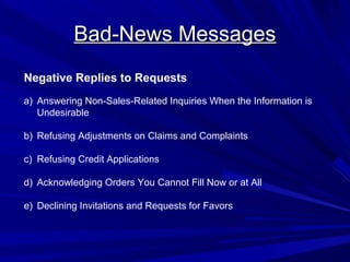 Bad-News Messages
Bad-News Messages
Negative Replies to Requests
a) Answering Non-Sales-Related Inquiries When the Information is
Undesirable
b) Refusing Adjustments on Claims and Complaints
c) Refusing Credit Applications
d) Acknowledging Orders You Cannot Fill Now or at All
e) Declining Invitations and Requests for Favors
 