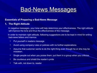Bad-News Messages
Bad-News Messages
Essentials of Preparing a Bad-News Message
1. The Right Attitude
In negative messages, your tone will help determine your effectiveness. The right attitude
will improve the tone and thus the effectiveness of the message.
In order to maintain right attitude, following suggestions are to be kept in mind for writing
bad-news letters and memos:
• Put yourself in readers message
• Avoid using company rules or policies with no further explanations
• Assume that customer wants to do the right thing even though he or she may be
mistaken.
• Single people out when you praise them; put them in a group when you criticize.
• Be courteous and shield the reader’s pride
• Talk with, not down to, reader
 
