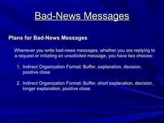 Bad-News Messages
Bad-News Messages
Plans for Bad-News Messages
Whenever you write bad-news messages, whether you are replying to
a request or initiating an unsolicited message, you have two choices:
1. Indirect Organization Format: Buffer, explanation, decision,
positive close
2. Indirect Organization Format: Buffer, short explanation, decision,
longer explanation, positive close.
 