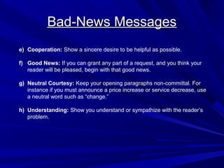 Bad-News Messages
Bad-News Messages
e) Cooperation: Show a sincere desire to be helpful as possible.
f) Good News: If you can grant any part of a request, and you think your
reader will be pleased, begin with that good news.
g) Neutral Courtesy: Keep your opening paragraphs non-committal. For
instance if you must announce a price increase or service decrease, use
a neutral word such as “change.”
h) Understanding: Show you understand or sympathize with the reader’s
problem.
 