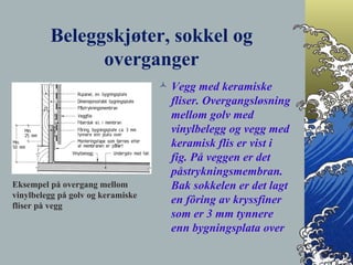 Beleggskjøter, sokkel og overganger Vegg med keramiske fliser. Overgangsløsning mellom golv med vinylbelegg og vegg med keramisk flis er vist i fig. På veggen er det påstrykningsmembran. Bak sokkelen er det lagt en fôring av kryssfiner som er 3 mm tynnere enn bygningsplata over Eksempel på overgang mellom vinylbelegg på golv og keramiske fliser på vegg 