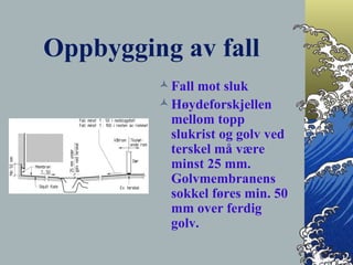 Oppbygging av fall Fall mot sluk Høydeforskjellen mellom topp slukrist og golv ved terskel må være minst 25 mm. Golvmembranens sokkel føres min. 50 mm over ferdig golv. 