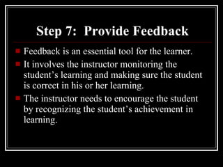 Step 7:  Provide Feedback Feedback is an essential tool for the learner. It involves the instructor monitoring the student’s learning and making sure the student is correct in his or her learning. The instructor needs to encourage the student by recognizing the student’s achievement in learning. 