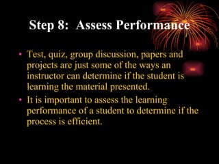 Step 8:  Assess Performance Test, quiz, group discussion, papers and projects are just some of the ways an instructor can determine if the student is learning the material presented. It is important to assess the learning performance of a student to determine if the process is efficient. 
