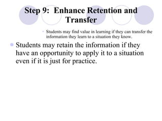 Step 9:  Enhance Retention and Transfer Students may find value in learning if they can transfer the information they learn to a situation they know. Students may retain the information if they have an opportunity to apply it to a situation even if it is just for practice. 