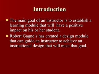 Introduction The main goal of an instructor is to establish a learning module that will  have a positive impact on his or her student. Robert Gagne’s has created a design module that can guide an instructor to achieve an instructional design that will meet that goal. 