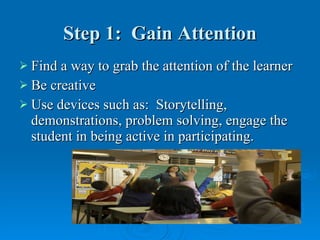 Step 1:  Gain Attention Find a way to grab the attention of the learner Be creative  Use devices such as:  Storytelling, demonstrations, problem solving, engage the student in being active in participating. 