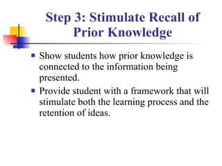 Step 3: Stimulate Recall of Prior Knowledge Show students how prior knowledge is connected to the information being presented. Provide student with a framework that will stimulate both the learning process and the retention of ideas. 