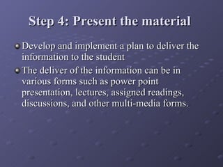 Step 4: Present the material   Develop and implement a plan to deliver the information to the student The deliver of the information can be in various forms such as power point presentation, lectures, assigned readings, discussions, and other multi-media forms. 
