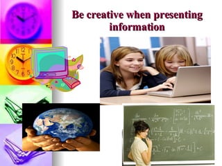 Be creative when presenting information 