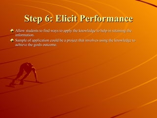 Step 6: Elicit Performance Allow students to find ways to apply the knowledge to help in retaining the information. Sample of application could be a project that involves using the knowledge to achieve the goals outcome. 