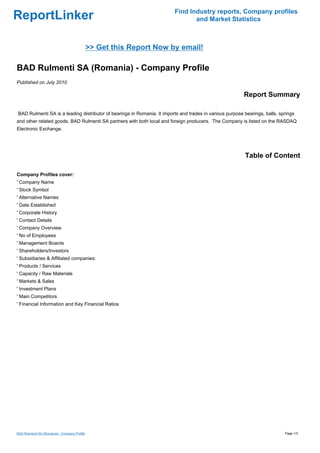Find Industry reports, Company profiles
ReportLinker                                                                    and Market Statistics



                                              >> Get this Report Now by email!

BAD Rulmenti SA (Romania) - Company Profile
Published on July 2010

                                                                                                          Report Summary

BAD Rulmenti SA is a leading distributor of bearings in Romania. It imports and trades in various purpose bearings, balls, springs
and other related goods. BAD Rulmenti SA partners with both local and foreign producers. The Company is listed on the RASDAQ
Electronic Exchange.




                                                                                                          Table of Content

Company Profiles cover:
' Company Name
' Stock Symbol
' Alternative Names
' Date Established
' Corporate History
' Contact Details
' Company Overview
' No of Employees
' Management Boards
' Shareholders/Investors
' Subsidiaries & Affiliated companies:
' Products / Services
' Capacity / Raw Materials
' Markets & Sales
' Investment Plans
' Main Competitors
' Financial Information and Key Financial Ratios




BAD Rulmenti SA (Romania) - Company Profile                                                                                  Page 1/3
 