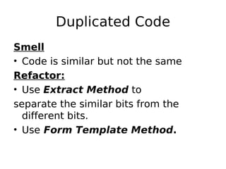 Duplicated Code
Smell
• Code is similar but not the same
Refactor:
• Use Extract Method to
separate the similar bits from the
  different bits.
• Use Form Template Method.
 