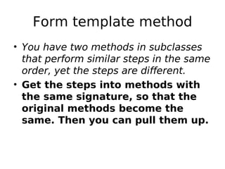 Form template method
• You have two methods in subclasses
  that perform similar steps in the same
  order, yet the steps are different.
• Get the steps into methods with
  the same signature, so that the
  original methods become the
  same. Then you can pull them up.
 