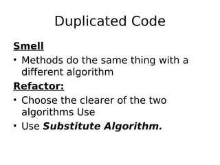 Duplicated Code
Smell
• Methods do the same thing with a
  different algorithm
Refactor:
• Choose the clearer of the two
  algorithms Use
• Use Substitute Algorithm.
 