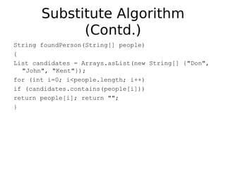 Substitute Algorithm
             (Contd.)
String foundPerson(String[] people)
{
List candidates = Arrays.asList(new String[] {"Don",
  "John", "Kent"});
for (int i=0; i<people.length; i++)
if (candidates.contains(people[i]))
return people[i]; return "";
}
 