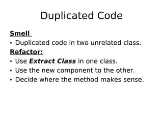 Duplicated Code
Smell
• Duplicated code in two unrelated class.
Refactor:
• Use Extract Class in one class.
• Use the new component to the other.
• Decide where the method makes sense.
 