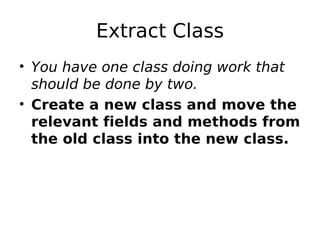 Extract Class
• You have one class doing work that
  should be done by two.
• Create a new class and move the
  relevant fields and methods from
  the old class into the new class.
 