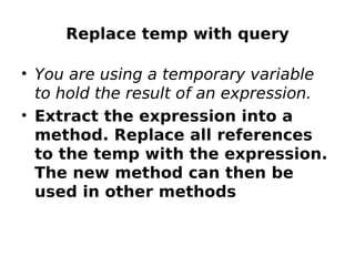 Replace temp with query

• You are using a temporary variable
  to hold the result of an expression.
• Extract the expression into a
  method. Replace all references
  to the temp with the expression.
  The new method can then be
  used in other methods
 