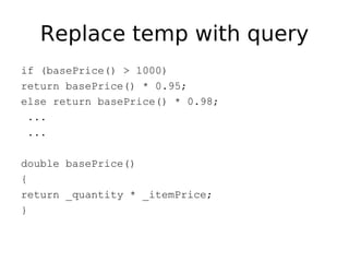 Replace temp with query
if (basePrice() > 1000)
return basePrice() * 0.95;
else return basePrice() * 0.98;
 ...
 ...

double basePrice()
{
return _quantity * _itemPrice;
}
 