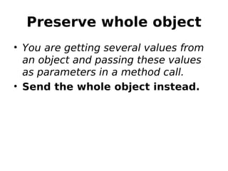 Preserve whole object
• You are getting several values from
  an object and passing these values
  as parameters in a method call.
• Send the whole object instead.
 